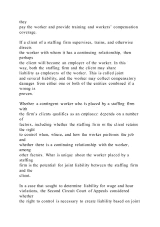 they
pay the worker and provide training and workers’ compensation
coverage.
If a client of a staffing firm supervises, trains, and otherwise
directs
the worker with whom it has a continuing relationship, then
perhaps
the client will become an employer of the worker. In this
way, both the staffing firm and the client may share
liability as employers of the worker. This is called joint
and several liability, and the worker may collect compensatory
damages from either one or both of the entities combined if a
wrong is
proven.
Whether a contingent worker who is placed by a staffing firm
with
the firm’s clients qualifies as an employee depends on a number
of
factors, including whether the staffing firm or the client retains
the right
to control when, where, and how the worker performs the job
and
whether there is a continuing relationship with the worker,
among
other factors. What is unique about the worker placed by a
staffing
firm is the potential for joint liability between the staffing firm
and the
client.
In a case that sought to determine liability for wage and hour
violations, the Second Circuit Court of Appeals considered
whether
the right to control is necessary to create liability based on joint
 