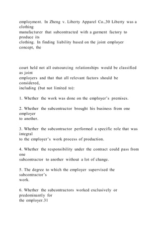 employment. In Zheng v. Liberty Apparel Co.,30 Liberty was a
clothing
manufacturer that subcontracted with a garment factory to
produce its
clothing. In finding liability based on the joint employer
concept, the
court held not all outsourcing relationships would be classified
as joint
employers and that that all relevant factors should be
considered,
including (but not limited to):
1. Whether the work was done on the employer’s premises.
2. Whether the subcontractor brought his business from one
employer
to another.
3. Whether the subcontractor performed a specific role that was
integral
to the employer’s work process of production.
4. Whether the responsibility under the contract could pass from
one
subcontractor to another without a lot of change.
5. The degree to which the employer supervised the
subcontractor’s
work.
6. Whether the subcontractors worked exclusively or
predominantly for
the employer.31
 