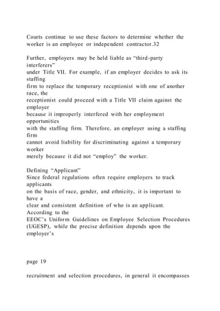 Courts continue to use these factors to determine whether the
worker is an employee or independent contractor.32
Further, employers may be held liable as “third-party
interferers”
under Title VII. For example, if an employer decides to ask its
staffing
firm to replace the temporary receptionist with one of another
race, the
receptionist could proceed with a Title VII claim against the
employer
because it improperly interfered with her employment
opportunities
with the staffing firm. Therefore, an employer using a staffing
firm
cannot avoid liability for discriminating against a temporary
worker
merely because it did not “employ” the worker.
Defining “Applicant”
Since federal regulations often require employers to track
applicants
on the basis of race, gender, and ethnicity, it is important to
have a
clear and consistent definition of who is an applicant.
According to the
EEOC’s Uniform Guidelines on Employee Selection Procedures
(UGESP), while the precise definition depends upon the
employer’s
page 19
recruitment and selection procedures, in general it encompasses
 