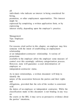 all
individuals who indicate an interest in being considered for
hiring,
promotion, or other employment opportunities. This interest
might be
expressed by completing a written application form, or by
expressing
interest orally, depending upon the employer’s practice.
Management
Tips Employee
Status
For reasons cited earlier in this chapter, an employer may hire
someone with the intent of establishing an employment
relationship
or an independent-contractor relationship. A variety of
protections
available to the employer allow the employer some measure of
control over this seemingly arbitrary categorization process.
However, none will guarantee a court determination of
employee or
independent-contractor status.
As in most relationships, a written document will help to
identify the
nature of the association between the parties and their rights
and
obligations, provided that the role of the worker is consistent
with
the duties of an employee or independent contractor. While the
classification made in this document is not binding in any way
on
the courts or the IRS, it may serve as persuasive evidence about
the parties’ intentions.
 