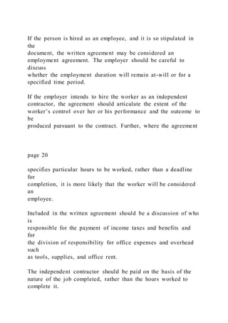 If the person is hired as an employee, and it is so stipulated in
the
document, the written agreement may be considered an
employment agreement. The employer should be careful to
discuss
whether the employment duration will remain at-will or for a
specified time period.
If the employer intends to hire the worker as an independent
contractor, the agreement should articulate the extent of the
worker’s control over her or his performance and the outcome to
be
produced pursuant to the contract. Further, where the agreement
page 20
specifies particular hours to be worked, rather than a deadline
for
completion, it is more likely that the worker will be considered
an
employee.
Included in the written agreement should be a discussion of who
is
responsible for the payment of income taxes and benefits and
for
the division of responsibility for office expenses and overhead
such
as tools, supplies, and office rent.
The independent contractor should be paid on the basis of the
nature of the job completed, rather than the hours worked to
complete it.
 