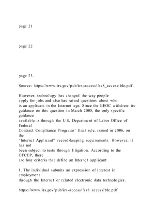 page 21
page 22
page 23
Source: https://www.irs.gov/pub/irs-access/fss8_accessible.pdf.
However, technology has changed the way people
apply for jobs and also has raised questions about who
is an applicant in the Internet age. Since the EEOC withdrew its
guidance on this question in March 2008, the only specific
guidance
available is through the U.S. Department of Labor Office of
Federal
Contract Compliance Programs’ final rule, issued in 2006, on
the
“Internet Applicant” record-keeping requirements. However, it
has not
been subject to tests through litigation. According to the
OFCCP, there
are four criteria that define an Internet applicant:
1. The individual submits an expression of interest in
employment
through the Internet or related electronic data technologies.
https://www.irs.gov/pub/irs-access/fss8_accessible.pdf
 