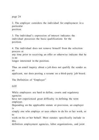 page 24
2. The employer considers the individual for employment in a
particular
position.
3. The individual’s expression of interest indicates the
individual possesses the basic qualifications for the
position.
4. The individual does not remove himself from the selection
process at
any time prior to receiving an offer or otherwise indicate that he
is no
longer interested in the position.
Thus an email inquiry about a job does not qualify the sender as
an
applicant, nor does posting a resume on a third-party job board.
The Definition of “Employer”
LO5
While employees are hard to define, courts and regulatory
agencies
have not experienced great difficulty in defining the term
employer.
Depending on the applicable statute or provision, an employer
is
simply one who employs or uses others to do his or her work, or
to
work on his or her behalf. Most statutes specifically include in
this
definition employment agencies, labor organizations, and joint
 