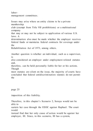 labor–
management committees.
Issues may arise where an entity claims to be a private
membership
club (exempt from Title VII prohibitions) or a multinational
company
that may or may not be subject to application of various U.S.
laws. A
determination also must be made whether the employer receives
federal funds or maintains federal contracts for coverage under
the
Rehabilitation Act of 1973, among others.
Another question is whether an individual, such as a supervisor,
is
also considered an employer under employment-related statutes
and,
therefore, can be held personally liable for her or his actions.
Though
most statutes are silent on the issue, the majority of courts have
concluded that federal antidiscrimi nation statutes do not permit
the
page 25
imposition of this liability.
Therefore, in this chapter’s Scenario 2, Soraya would not be
able to
sustain her case through the EEOC against Raphael. The court
would
instead find that her only cause of action would be against her
employer, III. Since, in this scenario, III has a system,
 