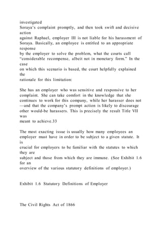 investigated
Soraya’s complaint promptly, and then took swift and decisive
action
against Raphael, employer III is not liable for his harassment of
Soraya. Basically, an employee is entitled to an appropriate
response
by the employer to solve the problem, what the courts call
“considerable recompense, albeit not in monetary form.” In the
case
on which this scenario is based, the court helpfully explained
the
rationale for this limitation:
She has an employer who was sensitive and responsive to her
complaint. She can take comfort in the knowledge that she
continues to work for this company, while her harasser does not
—and that the company’s prompt action is likely to discourage
other would-be harassers. This is precisely the result Title VII
was
meant to achieve.33
The most exacting issue is usually how many employees an
employer must have in order to be subject to a given statute. It
is
crucial for employers to be familiar with the statutes to which
they are
subject and those from which they are immune. (See Exhibit 1.6
for an
overview of the various statutory definitions of employer.)
Exhibit 1.6 Statutory Definitions of Employer
The Civil Rights Act of 1866
 