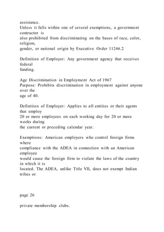 assistance.
Unless it falls within one of several exemptions, a government
contractor is
also prohibited from discriminating on the bases of race, color,
religion,
gender, or national origin by Executive Order 11246.2
Definition of Employer: Any government agency that receives
federal
funding.
Age Discrimination in Employment Act of 1967
Purpose: Prohibits discrimination in employment against anyone
over the
age of 40.
Definition of Employer: Applies to all entities or their agents
that employ
20 or more employees on each working day for 20 or more
weeks during
the current or preceding calendar year.
Exemptions: American employers who control foreign firms
where
compliance with the ADEA in connection with an American
employee
would cause the foreign firm to violate the laws of the country
in which it is
located. The ADEA, unlike Title VII, does not exempt Indian
tribes or
page 26
private membership clubs.
 