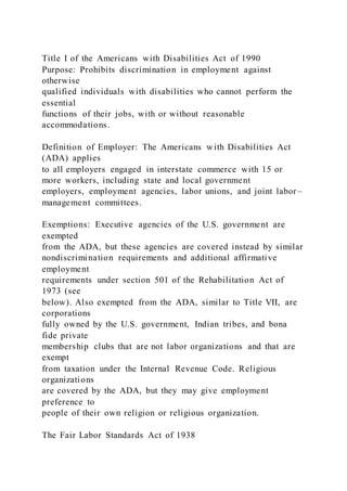 Title I of the Americans with Disabilities Act of 1990
Purpose: Prohibits discrimination in employment against
otherwise
qualified individuals with disabilities who cannot perform the
essential
functions of their jobs, with or without reasonable
accommodations.
Definition of Employer: The Americans with Disabilities Act
(ADA) applies
to all employers engaged in interstate commerce with 15 or
more workers, including state and local government
employers, employment agencies, labor unions, and joint labor –
management committees.
Exemptions: Executive agencies of the U.S. government are
exempted
from the ADA, but these agencies are covered instead by similar
nondiscrimination requirements and additional affirmative
employment
requirements under section 501 of the Rehabilitation Act of
1973 (see
below). Also exempted from the ADA, similar to Title VII, are
corporations
fully owned by the U.S. government, Indian tribes, and bona
fide private
membership clubs that are not labor organizations and that are
exempt
from taxation under the Internal Revenue Code. Religious
organizations
are covered by the ADA, but they may give employment
preference to
people of their own religion or religious organization.
The Fair Labor Standards Act of 1938
 