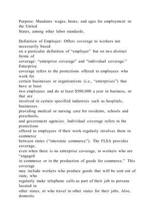 Purpose: Mandates wages, hours, and ages for employment in
the United
States, among other labor standards.
Definition of Employer: Offers coverage to workers not
necessarily based
on a particular definition of “employer” but on two distinct
forms of
coverage: “enterprise coverage” and “individual coverage.”
Enterprise
coverage refers to the protections offered to employees who
work for
certain businesses or organizations (i.e., “enterprises”) that
have at least
two employees and do at least $500,000 a year in business, or
that are
involved in certain specified industries such as hospitals,
businesses
providing medical or nursing care for residents, schools and
preschools,
and government agencies. Individual coverage refers to the
protections
offered to employees if their work regularly involves them in
commerce
between states (“interstate commerce”). The FLSA provides
coverage,
even when there is no enterprise coverage, to workers who are
“engaged
in commerce or in the production of goods for commerce.” This
coverage
may include workers who produce goods that will be sent out of
state, who
regularly make telephone calls as part of their job to persons
located in
other states, or who travel to other states for their jobs. Also,
domestic
 