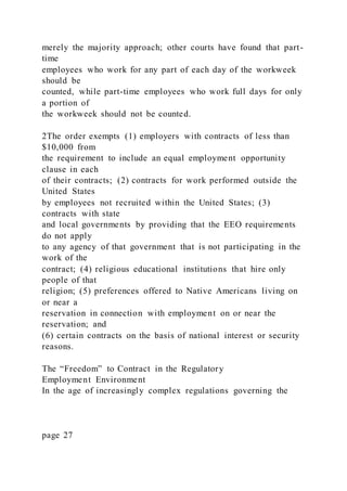 merely the majority approach; other courts have found that part-
time
employees who work for any part of each day of the workweek
should be
counted, while part-time employees who work full days for only
a portion of
the workweek should not be counted.
2The order exempts (1) employers with contracts of less than
$10,000 from
the requirement to include an equal employment opportunity
clause in each
of their contracts; (2) contracts for work performed outside the
United States
by employees not recruited within the United States; (3)
contracts with state
and local governments by providing that the EEO requirements
do not apply
to any agency of that government that is not participating in the
work of the
contract; (4) religious educational institutions that hire only
people of that
religion; (5) preferences offered to Native Americans living on
or near a
reservation in connection with employment on or near the
reservation; and
(6) certain contracts on the basis of national interest or security
reasons.
The “Freedom” to Contract in the Regulatory
Employment Environment
In the age of increasingly complex regulations governing the
page 27
 
