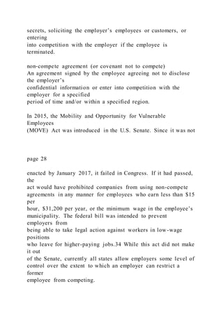 secrets, soliciting the employer’s employees or customers, or
entering
into competition with the employer if the employee is
terminated.
non-compete agreement (or covenant not to compete)
An agreement signed by the employee agreeing not to disclose
the employer’s
confidential information or enter into competition with the
employer for a specified
period of time and/or within a specified region.
In 2015, the Mobility and Opportunity for Vulnerable
Employees
(MOVE) Act was introduced in the U.S. Senate. Since it was not
page 28
enacted by January 2017, it failed in Congress. If it had passed,
the
act would have prohibited companies from using non-compete
agreements in any manner for employees who earn less than $15
per
hour, $31,200 per year, or the minimum wage in the employee’s
municipality. The federal bill was intended to prevent
employers from
being able to take legal action against workers in low -wage
positions
who leave for higher-paying jobs.34 While this act did not make
it out
of the Senate, currently all states allow employers some level of
control over the extent to which an employer can restrict a
former
employee from competing.
 