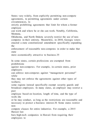 States vary widely, from explicitly permitting non-compete
agreements, to permitting agreements under certain
circumstances, to
strictly prohibiting agreements that limit for whom a former
employee
can work and where he or she can work. Notably, California,
Montana,
Oklahoma, and North Dakota severely restrict the use of non-
competes in their entirety. Meanwhile, in 2010, Georgia voters
enacted a state constitutional amendment specifically expanding
the
enforcement of reasonable non-competes in order to make that
state
more economically attractive to business.35
In some states, certain professions are exempted from
prohibitions
against non-competes. For example, in certain states, prior
employers
can enforce non-competes against “management personnel”
while
they may not enforce the agreements against other types of
workers;
some regions instead specifically exempt security guards and
broadcast employees. In many states, an employer may restrict a
past
employee based on location, length of time, and the type of
work she
or he may conduct, as long as the restrictions are reasonable and
necessary to protect a business interest.36 Some states restrict
non-
compete clauses for entire industries. For example, a 2015
Hawaii law
bars high-tech companies in Hawaii from requiring their
employees to
 