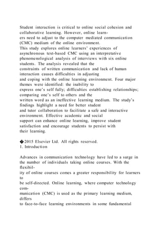 Student interaction is critical to online social cohesion and
collaborative learning. However, online learn-
ers need to adjust to the computer mediated communication
(CMC) medium of the online environment.
This study explores online learners’ experiences of
asynchronous text-based CMC using an interpretative
phenomenological analysis of interviews with six online
students. The analysis revealed that the
constraints of written communication and lack of human
interaction causes difficulties in adjusting
and coping with the online learning environment. Four major
themes were identified: the inability to
express one’s self fully; difficulties establishing relationships;
comparing one’s self to others and the
written word as an ineffective learning medium. The study’s
findings highlight a need for better student
and tutor collaboration to facilitate a safe and interactive
environment. Effective academic and social
support can enhance online learning, improve student
satisfaction and encourage students to persist with
their learning.
� 2015 Elsevier Ltd. All rights reserved.
1. Introduction
Advances in communication technology have led to a surge in
the number of individuals taking online courses. With the
flexibil-
ity of online courses comes a greater responsibility for learners
to
be self-directed. Online learning, where computer technology
com-
munication (CMC) is used as the primary learning medium,
differs
to face-to-face learning environments in some fundamental
 