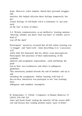 dents. However, when students shared their personal struggles
and
anxieties this helped alleviate these feelings temporarily but
per-
sistent feelings of self-doubt led to a reluctance to ‘put your
neck
on the line’ in front of others.
3.4. Written communication as an ineffective learning medium –
‘knowing whether you know what you know or whether you’re
kind of
way off the mark’
Participants’ narratives revealed that all felt online learning was
‘a struggle’ and ‘hard work’. Janet describing it as ‘a necessary
evil’
while John felt frustrated that his efforts went unrecognised.
Participants felt uncertain of their understanding of the
academic
material and assignment requirements, some attributing the
prob-
lem to their own weaknesses and others to ambiguous
guidelines.
This uncertainty peaked towards the end of modules and up to
and
including the assignments. Online learning with lack of
face-to-face interaction was portrayed as not ‘true learning’,
more
ambiguous and somehow incomplete.
R. Symeonides, C. Childs / Computers in Human Behavior 51
(2015) 539–545 543
Janet and Sarah found reading the material off the screen diffi -
cult and discuss how reading printed copies ‘goes in better’.
 