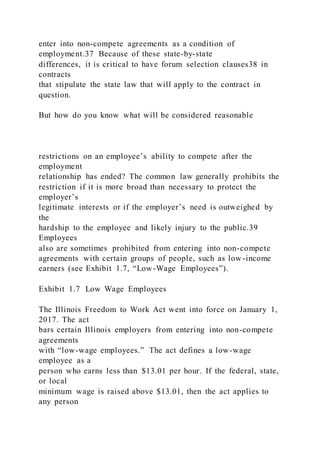 enter into non-compete agreements as a condition of
employment.37 Because of these state-by-state
differences, it is critical to have forum selection clauses38 in
contracts
that stipulate the state law that will apply to the contract in
question.
But how do you know what will be considered reasonable
restrictions on an employee’s ability to compete after the
employment
relationship has ended? The common law generally prohibits the
restriction if it is more broad than necessary to protect the
employer’s
legitimate interests or if the employer’s need is outweighed by
the
hardship to the employee and likely injury to the public.39
Employees
also are sometimes prohibited from entering into non-compete
agreements with certain groups of people, such as low -income
earners (see Exhibit 1.7, “Low-Wage Employees”).
Exhibit 1.7 Low Wage Employees
The Illinois Freedom to Work Act went into force on January 1,
2017. The act
bars certain Illinois employers from entering into non-compete
agreements
with “low-wage employees.” The act defines a low-wage
employee as a
person who earns less than $13.01 per hour. If the federal, state,
or local
minimum wage is raised above $13.01, then the act applies to
any person
 