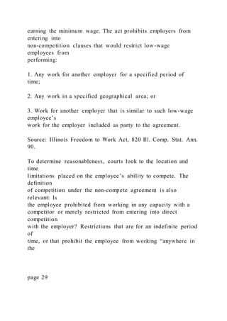 earning the minimum wage. The act prohibits employers from
entering into
non-competition clauses that would restrict low-wage
employees from
performing:
1. Any work for another employer for a specified period of
time;
2. Any work in a specified geographical area; or
3. Work for another employer that is similar to such low-wage
employee’s
work for the employer included as party to the agreement.
Source: Illinois Freedom to Work Act, 820 Ill. Comp. Stat. Ann.
90.
To determine reasonableness, courts look to the location and
time
limitations placed on the employee’s ability to compete. The
definition
of competition under the non-compete agreement is also
relevant: Is
the employee prohibited from working in any capacity with a
competitor or merely restricted from entering into direct
competition
with the employer? Restrictions that are for an indefinite period
of
time, or that prohibit the employee from working “anywhere in
the
page 29
 