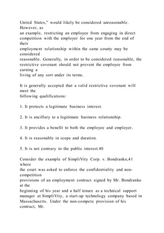 United States,” would likely be considered unreasonable.
However, as
an example, restricting an employee from engaging in direct
competition with the employer for one year from the end of
their
employment relationship within the same county may be
considered
reasonable. Generally, in order to be considered reasonable, the
restrictive covenant should not prevent the employee from
earning a
living of any sort under its terms.
It is generally accepted that a valid restrictive covenant will
meet the
following qualifications:
1. It protects a legitimate business interest.
2. It is ancillary to a legitimate business relationship.
3. It provides a benefit to both the employee and employer.
4. It is reasonable in scope and duration.
5. It is not contrary to the public interest.40
Consider the example of SimpliVity Corp. v. Bondranko,41
where
the court was asked to enforce the confidentiality and non-
competition
provisions of an employment contract signed by Mr. Bondranko
at the
beginning of his year and a half tenure as a technical support
manager at SimpliVity, a start-up technology company based in
Massachusetts. Under the non-compete provision of his
contract, Mr.
 
