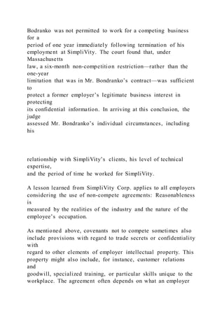 Bodranko was not permitted to work for a competing business
for a
period of one year immediately following termination of his
employment at SimpliVity. The court found that, under
Massachusetts
law, a six-month non-competition restriction—rather than the
one-year
limitation that was in Mr. Bondranko’s contract—was sufficient
to
protect a former employer’s legitimate business interest in
protecting
its confidential information. In arriving at this conclusion, the
judge
assessed Mr. Bondranko’s individual circumstances, including
his
relationship with SimpliVity’s clients, his level of technical
expertise,
and the period of time he worked for SimpliVity.
A lesson learned from SimpliVity Corp. applies to all employers
considering the use of non-compete agreements: Reasonableness
is
measured by the realities of the industry and the nature of the
employee’s occupation.
As mentioned above, covenants not to compete sometimes also
include provisions with regard to trade secrets or confidentiality
with
regard to other elements of employer intellectual property. This
property might also include, for instance, customer relations
and
goodwill, specialized training, or particular skills unique to the
workplace. The agreement often depends on what an employer
 