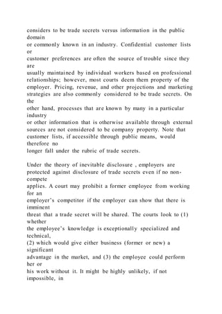 considers to be trade secrets versus information in the public
domain
or commonly known in an industry. Confidential customer lists
or
customer preferences are often the source of trouble since they
are
usually maintained by individual workers based on professional
relationships; however, most courts deem them property of the
employer. Pricing, revenue, and other projections and marketing
strategies are also commonly considered to be trade secrets. On
the
other hand, processes that are known by many in a particular
industry
or other information that is otherwise available through external
sources are not considered to be company property. Note that
customer lists, if accessible through public means, would
therefore no
longer fall under the rubric of trade secrets.
Under the theory of inevitable disclosure , employers are
protected against disclosure of trade secrets even if no non-
compete
applies. A court may prohibit a former employee from working
for an
employer’s competitor if the employer can show that there is
imminent
threat that a trade secret will be shared. The courts look to (1)
whether
the employee’s knowledge is exceptionally specialized and
technical,
(2) which would give either business (former or new) a
significant
advantage in the market, and (3) the employee could perform
her or
his work without it. It might be highly unlikely, if not
impossible, in
 