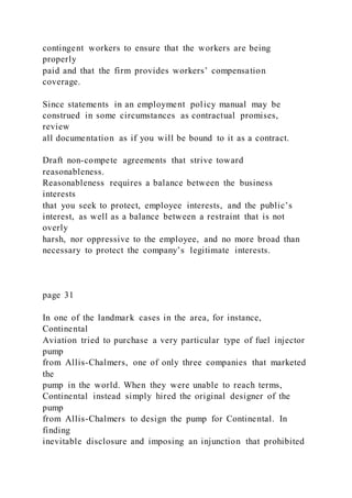 contingent workers to ensure that the workers are being
properly
paid and that the firm provides workers’ compensation
coverage.
Since statements in an employment policy manual may be
construed in some circumstances as contractual promises,
review
all documentation as if you will be bound to it as a contract.
Draft non-compete agreements that strive toward
reasonableness.
Reasonableness requires a balance between the business
interests
that you seek to protect, employee interests, and the public’s
interest, as well as a balance between a restraint that is not
overly
harsh, nor oppressive to the employee, and no more broad than
necessary to protect the company’s legitimate interests.
page 31
In one of the landmark cases in the area, for instance,
Continental
Aviation tried to purchase a very particular type of fuel injector
pump
from Allis-Chalmers, one of only three companies that marketed
the
pump in the world. When they were unable to reach terms,
Continental instead simply hired the original designer of the
pump
from Allis-Chalmers to design the pump for Continental. In
finding
inevitable disclosure and imposing an injunction that prohibited
 