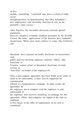 of five
months, concluding, “a plaintiff may prove a claim of trade
secret
misappropriation by demonstrating that [the] defendant’s
new employment will inevitably lead him to rely on the
plaintiff’s trade secrets.”
After PepsiCo, the inevitable disclosure doctrine gained
popularity;
however, despite a workable standard presented by the Seventh
Circuit, the states’ applications of the doctrine have remained
inconsistent. While most states enforce it, some, like California
and
Maryland, have rejected inevitable disclosure as inconsistent
with
public policies favoring employee mobility. Others, like
Louisiana or
Virginia, require actual or threatened disclosure of trade
secrets, or
“bad faith” on behalf of the employee.44
Once a non-compete agreement has been found to be valid, in
order to be enforceable, it must also be supported by
consideration
offered in a bargained-for exchange. In other words, the
agreement by
the employee not to compete with the employer is only
enforceable if
the employee also receives something in exchange for this
agreement. Often, non-competes are signed at the time an
employee
is first hired; so the offer of employment on its own is
considered
 