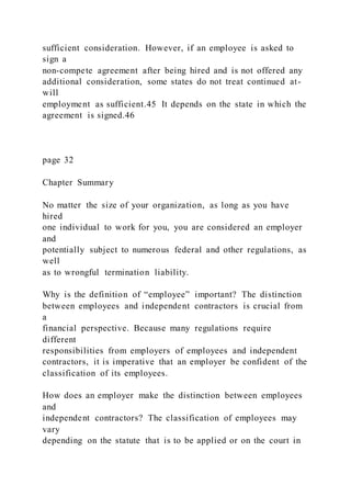 sufficient consideration. However, if an employee is asked to
sign a
non-compete agreement after being hired and is not offered any
additional consideration, some states do not treat continued at-
will
employment as sufficient.45 It depends on the state in which the
agreement is signed.46
page 32
Chapter Summary
No matter the size of your organization, as long as you have
hired
one individual to work for you, you are considered an employer
and
potentially subject to numerous federal and other regulations, as
well
as to wrongful termination liability.
Why is the definition of “employee” important? The distinction
between employees and independent contractors is crucial from
a
financial perspective. Because many regulations require
different
responsibilities from employers of employees and independent
contractors, it is imperative that an employer be confident of the
classification of its employees.
How does an employer make the distinction between employees
and
independent contractors? The classification of employees may
vary
depending on the statute that is to be applied or on the court in
 