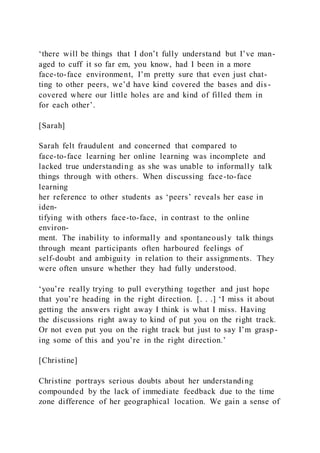 ‘there will be things that I don’t fully understand but I’ve man-
aged to cuff it so far em, you know, had I been in a more
face-to-face environment, I’m pretty sure that even just chat-
ting to other peers, we’d have kind covered the bases and dis -
covered where our little holes are and kind of filled them in
for each other’.
[Sarah]
Sarah felt fraudulent and concerned that compared to
face-to-face learning her online learning was incomplete and
lacked true understanding as she was unable to informally talk
things through with others. When discussing face-to-face
learning
her reference to other students as ‘peers’ reveals her ease in
iden-
tifying with others face-to-face, in contrast to the online
environ-
ment. The inability to informally and spontaneously talk things
through meant participants often harboured feelings of
self-doubt and ambiguity in relation to their assignments. They
were often unsure whether they had fully understood.
‘you’re really trying to pull everything together and just hope
that you’re heading in the right direction. [. . .] ‘I miss it about
getting the answers right away I think is what I miss. Having
the discussions right away to kind of put you on the right track.
Or not even put you on the right track but just to say I’m grasp-
ing some of this and you’re in the right direction.’
[Christine]
Christine portrays serious doubts about her understanding
compounded by the lack of immediate feedback due to the time
zone difference of her geographical location. We gain a sense of
 