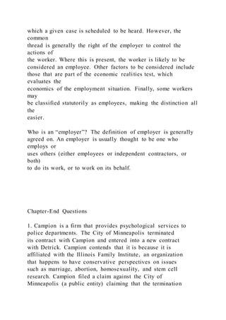 which a given case is scheduled to be heard. However, the
common
thread is generally the right of the employer to control the
actions of
the worker. Where this is present, the worker is likely to be
considered an employee. Other factors to be considered include
those that are part of the economic realities test, which
evaluates the
economics of the employment situation. Finally, some workers
may
be classified statutorily as employees, making the distinction all
the
easier.
Who is an “employer”? The definition of employer is generally
agreed on. An employer is usually thought to be one who
employs or
uses others (either employees or independent contractors, or
both)
to do its work, or to work on its behalf.
Chapter-End Questions
1. Campion is a firm that provides psychological services to
police departments. The City of Minneapolis terminated
its contract with Campion and entered into a new contract
with Detrick. Campion contends that it is because it is
affiliated with the Illinois Family Institute, an organization
that happens to have conservative perspectives on issues
such as marriage, abortion, homosexuality, and stem cell
research. Campion filed a claim against the City of
Minneapolis (a public entity) claiming that the termination
 