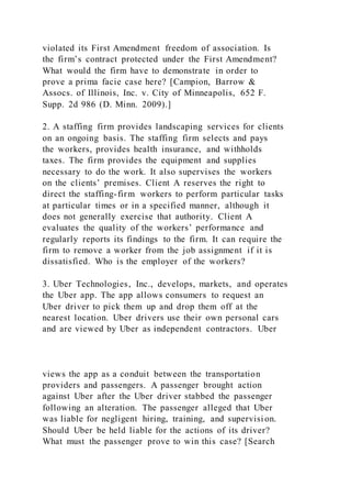 violated its First Amendment freedom of association. Is
the firm’s contract protected under the First Amendment?
What would the firm have to demonstrate in order to
prove a prima facie case here? [Campion, Barrow &
Assocs. of Illinois, Inc. v. City of Minneapolis, 652 F.
Supp. 2d 986 (D. Minn. 2009).]
2. A staffing firm provides landscaping services for clients
on an ongoing basis. The staffing firm selects and pays
the workers, provides health insurance, and withholds
taxes. The firm provides the equipment and supplies
necessary to do the work. It also supervises the workers
on the clients’ premises. Client A reserves the right to
direct the staffing-firm workers to perform particular tasks
at particular times or in a specified manner, although it
does not generally exercise that authority. Client A
evaluates the quality of the workers’ performance and
regularly reports its findings to the firm. It can require the
firm to remove a worker from the job assignment if it is
dissatisfied. Who is the employer of the workers?
3. Uber Technologies, Inc., develops, markets, and operates
the Uber app. The app allows consumers to request an
Uber driver to pick them up and drop them off at the
nearest location. Uber drivers use their own personal cars
and are viewed by Uber as independent contractors. Uber
views the app as a conduit between the transportation
providers and passengers. A passenger brought action
against Uber after the Uber driver stabbed the passenger
following an alteration. The passenger alleged that Uber
was liable for negligent hiring, training, and supervisi on.
Should Uber be held liable for the actions of its driver?
What must the passenger prove to win this case? [Search
 