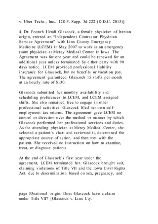 v. Uber Techs., Inc., 128 F. Supp. 3d 222 (D.D.C. 2015)].
4. Dr. Pooneh Hendi Glascock, a female physician of Iranian
origin, entered an “Independent Contractor Physician
Service Agreement” with Linn County Emergency
Medicine (LCEM) in May 2007 to work as an emergency
room physician at Mercy Medical Center in Iowa. The
Agreement was for one year and could be renewed for an
additional year unless terminated by either party with 90
days notice. LCEM provided professional liability
insurance for Glascock, but no benefits or vacation pay.
The agreement guaranteed Glascock 15 shifts per month
at an hourly rate of $130.
Glascock submitted her monthly availability and
scheduling preferences to LCEM, and LCEM assigned
shifts. She also remained free to engage in other
professional activities. Glascock filed her own self-
employment tax returns. The agreement gave LCEM no
control or direction over the method or manner by which
Glascock performed her professional services and duties.
As the attending physician at Mercy Medical Center, she
selected a patient’s chart and reviewed it, determined the
appropriate course of action, and then met with the
patient. She received no instruction on how to examine,
treat, or diagnose patients.
At the end of Glascock’s first year under the
agreement, LCEM terminated her. Glascock brought suit,
claiming violations of Title VII and the Iowa Civil Rights
Act, due to discrimination based on sex, pregnancy, and
page 33national origin. Does Glascock have a claim
under Title VII? [Glascock v. Linn Cty.
 