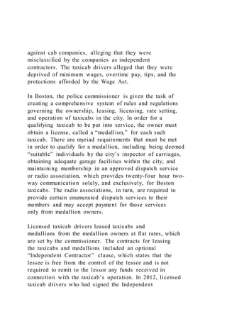 against cab companies, alleging that they were
misclassified by the companies as independent
contractors. The taxicab drivers alleged that they were
deprived of minimum wages, overtime pay, tips, and the
protections afforded by the Wage Act.
In Boston, the police commissioner is given the task of
creating a comprehensive system of rules and regulations
governing the ownership, leasing, licensing, rate setting,
and operation of taxicabs in the city. In order for a
qualifying taxicab to be put into service, the owner must
obtain a license, called a “medallion,” for each such
taxicab. There are myriad requirements that must be met
in order to qualify for a medallion, including being deemed
“suitable” individuals by the city’s inspector of carriages,
obtaining adequate garage facilities within the city, and
maintaining membership in an approved dispatch service
or radio association, which provides twenty-four hour two-
way communication solely, and exclusively, for Boston
taxicabs. The radio associations, in turn, are required to
provide certain enumerated dispatch services to their
members and may accept payment for those services
only from medallion owners.
Licensed taxicab drivers leased taxicabs and
medallions from the medallion owners at flat rates, which
are set by the commissioner. The contracts for leasing
the taxicabs and medallions included an optional
“Independent Contractor” clause, which states that the
lessee is free from the control of the lessor and is not
required to remit to the lessor any funds received in
connection with the taxicab’s operation. In 2012, licensed
taxicab drivers who had signed the Independent
 