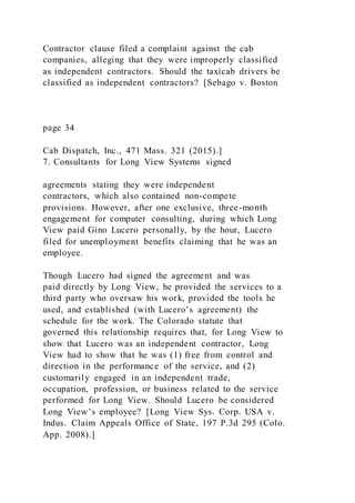 Contractor clause filed a complaint against the cab
companies, alleging that they were improperly classified
as independent contractors. Should the taxicab drivers be
classified as independent contractors? [Sebago v. Boston
page 34
Cab Dispatch, Inc., 471 Mass. 321 (2015).]
7. Consultants for Long View Systems signed
agreements stating they were independent
contractors, which also contained non-compete
provisions. However, after one exclusive, three-month
engagement for computer consulting, during which Long
View paid Gino Lucero personally, by the hour, Lucero
filed for unemployment benefits claiming that he was an
employee.
Though Lucero had signed the agreement and was
paid directly by Long View, he provided the services to a
third party who oversaw his work, provided the tools he
used, and established (with Lucero’s agreement) the
schedule for the work. The Colorado statute that
governed this relationship requires that, for Long View to
show that Lucero was an independent contractor, Long
View had to show that he was (1) free from control and
direction in the performance of the service, and (2)
customarily engaged in an independent trade,
occupation, profession, or business related to the service
performed for Long View. Should Lucero be considered
Long View’s employee? [Long View Sys. Corp. USA v.
Indus. Claim Appeals Office of State, 197 P.3d 295 (Colo.
App. 2008).]
 