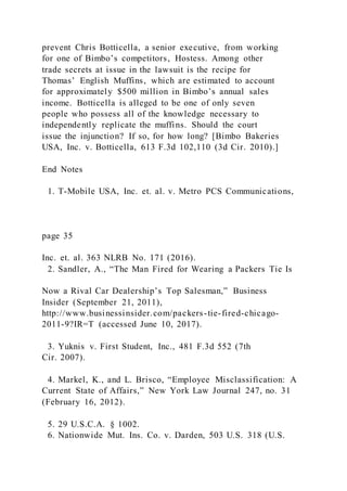 prevent Chris Botticella, a senior executive, from working
for one of Bimbo’s competitors, Hostess. Among other
trade secrets at issue in the lawsuit is the recipe for
Thomas’ English Muffins, which are estimated to account
for approximately $500 million in Bimbo’s annual sales
income. Botticella is alleged to be one of only seven
people who possess all of the knowledge necessary to
independently replicate the muffins. Should the court
issue the injunction? If so, for how long? [Bimbo Bakeries
USA, Inc. v. Botticella, 613 F.3d 102,110 (3d Cir. 2010).]
End Notes
1. T-Mobile USA, Inc. et. al. v. Metro PCS Communications,
page 35
Inc. et. al. 363 NLRB No. 171 (2016).
2. Sandler, A., “The Man Fired for Wearing a Packers Tie Is
Now a Rival Car Dealership’s Top Salesman,” Business
Insider (September 21, 2011),
http://www.businessinsider.com/packers-tie-fired-chicago-
2011-9?IR=T (accessed June 10, 2017).
3. Yuknis v. First Student, Inc., 481 F.3d 552 (7th
Cir. 2007).
4. Markel, K., and L. Brisco, “Employee Misclassification: A
Current State of Affairs,” New York Law Journal 247, no. 31
(February 16, 2012).
5. 29 U.S.C.A. § 1002.
6. Nationwide Mut. Ins. Co. v. Darden, 503 U.S. 318 (U.S.
 