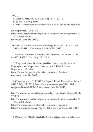 1992).
7. Stout v. Johnson, 159 Wn. App. 344 (2011).
8. 26 U.S. Code § 3509.
9. ABA, “Employee misclassification can lead to bit penalties
for employees,” July 2011,
http://www.americanbar.org/newsletter/publications/youraba/20
1107article05.html
(accessed June 10, 2017).
10. Solis v. Skokie Maid and Cleaning Service, Ltd. et al, No.
1:2011cv08688 - Document 93 (N.D. Ill. 2013).
11. Perez v. National Consolidated Couriers, Inc., Case 3:15-
cv-03224 (N.D. Cal. July 15, 2015).
12. Wage and Hour Division (WHD), “Misclassification of
Employees as Independent Contractors,” United States
Department of Labor,
https://www.dol.gov/whd/workers/misclassification/
(accessed June 10, 2017).
13. Congress.gov, “H.R.3427 - Payroll Fraud Prevention Act of
2015,” July 29, 2015, https://www.congress.gov/bill/114th-
congress/house-bill/3427 (accessed June 10, 2017).
http://www.businessinsider.com/packers-tie-fired-chicago-2011-
9?IR=T
http://www.americanbar.org/newsletter/publications/youraba/20
1107article05.html
https://www.dol.gov/whd/workers/misclassification/
https://www.congress.gov/bill/114th-congress/house-bill/3427
14. Pappas, L. “Think carefully before categorizing workers as
 