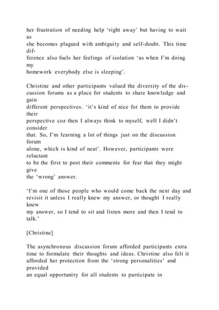 her frustration of needing help ‘right away’ but having to wait
as
she becomes plagued with ambiguity and self-doubt. This time
dif-
ference also fuels her feelings of isolation ‘as when I’m doing
my
homework everybody else is sleeping’.
Christine and other participants valued the diversity of the dis -
cussion forums as a place for students to share knowledge and
gain
different perspectives. ‘it’s kind of nice for them to provide
their
perspective coz then I always think to myself, well I didn’t
consider
that. So, I’m learning a lot of things just on the discussion
forum
alone, which is kind of neat’. However, participants were
reluctant
to be the first to post their comments for fear that they might
give
the ‘wrong’ answer.
‘I’m one of those people who would come back the next day and
revisit it unless I really knew my answer, or thought I really
knew
my answer, so I tend to sit and listen more and then I tend to
talk.’
[Christine]
The asynchronous discussion forum afforded participants extra
time to formulate their thoughts and ideas. Christine also felt it
afforded her protection from the ‘strong personalities’ and
provided
an equal opportunity for all students to participate in
 
