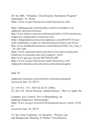 20. See IRS, “Voluntary Classification Settlement Program”
(September 14, 2016),
https://www.irs.gov/businesses/small-businesses-self-
https://njbmagazine.com/monthly_articles/crackdown-on-
employee-misclassification/
http://www.forbes.com/sites/robertwood/2011/12/07/californias -
tough-new-independent-contractor-law/
https://independentcontractorcompliance.com/2016/07/21/new -
york-establishes-a-super-ic-misclassification-plus-task-force/
http://www.bradfordtaxinstitute.com/Endnotes/CRS_Tax_Gap_3
_10_2011.pdf
https://www.carpentersunion.org/news/size-and-cost-payroll-
fraud-survey-national-and-state-studies#_ftn16
http://www.gao.gov/assets/300/293679.pdf
https://www.irs.gov/businesses/small-businesses-self-
employed/voluntary-classification-settlement-program
page 36
employed/voluntary-classification-settlement-program
(accessed June 10, 2017).
21. 318 N.C. 577, 350 S.E.2d 83 (1986).
22. See U.S. Social Security Administration, “How to Apply the
Common Law Control Test in Determining An
Employer/Employee Relationship,”
https://www.ssa.gov/section218training/advanced_course_10 .ht
m
(accessed June 10, 2017).
23. See Joint Committee on Taxation, “Present Law
and Background Relating to Worker Classification
 