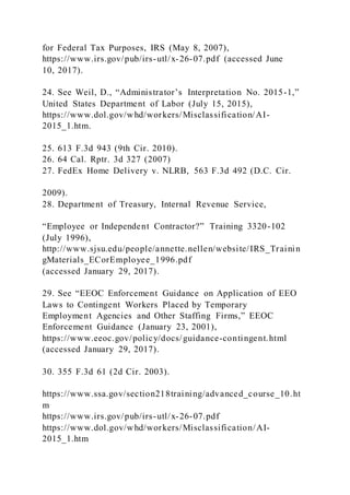 for Federal Tax Purposes, IRS (May 8, 2007),
https://www.irs.gov/pub/irs-utl/x-26-07.pdf (accessed June
10, 2017).
24. See Weil, D., “Administrator’s Interpretation No. 2015-1,”
United States Department of Labor (July 15, 2015),
https://www.dol.gov/whd/workers/Misclassification/AI-
2015_1.htm.
25. 613 F.3d 943 (9th Cir. 2010).
26. 64 Cal. Rptr. 3d 327 (2007)
27. FedEx Home Delivery v. NLRB, 563 F.3d 492 (D.C. Cir.
2009).
28. Department of Treasury, Internal Revenue Service,
“Employee or Independent Contractor?” Training 3320-102
(July 1996),
http://www.sjsu.edu/people/annette.nellen/website/IRS_Trainin
gMaterials_ECorEmployee_1996.pdf
(accessed January 29, 2017).
29. See “EEOC Enforcement Guidance on Application of EEO
Laws to Contingent Workers Placed by Temporary
Employment Agencies and Other Staffing Firms,” EEOC
Enforcement Guidance (January 23, 2001),
https://www.eeoc.gov/policy/docs/guidance-contingent.html
(accessed January 29, 2017).
30. 355 F.3d 61 (2d Cir. 2003).
https://www.ssa.gov/section218training/advanced_course_10.ht
m
https://www.irs.gov/pub/irs-utl/x-26-07.pdf
https://www.dol.gov/whd/workers/Misclassification/AI-
2015_1.htm
 