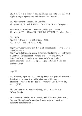 38. A clause in a contract that identifies the state law that will
apply to any disputes that arise under the contract.
39. Restatement (Second) of Contracts.
40. Martucci, W. and J. Place, “Covenants Not to Compete,”
Employment Relations Today 21 (1998), pp. 77—83.
41. No. 16-CV-11378-ADB, 2016 WL 4579121 (D. Mass. Aug.
31, 2016).
42. 255 F. Supp. 645 (E.D. Mich. 1966).
43. 54 F.3d 1262 (7th Cir. 1995).
http://www.mgwl.com/mobility-and-opportunity-for-vulnerable-
employees-act/
http://www.ballotpedia.org/wiki/index.php/Georgia_Employmen
t_Contract_Enforcement,_Amendment_1_%282010%29
https://www.shrm.org/resourcesandtools/legal-and-
compliance/state-and-local-updates/pages/hawaii-bans-non-
compete-.aspx
page 37
44. Wiesner, Ryan M., “A State-by-State Analysis of Inevitable
Disclosure: A Need for Uniformity and a Workable
Standard,” Marquette Intellectual Property Law Review 16,
no. 1, (2012).
45. See Labriola v. Pollard Group, Inc., 100 P.3d 791
(Wash. 2004).
46. Compare Camco Inc. v. Baker, 936 P.2d 829 (Nev. 1997)
(an at-will employee’s continued employment constitutes
adequate consideration).
 