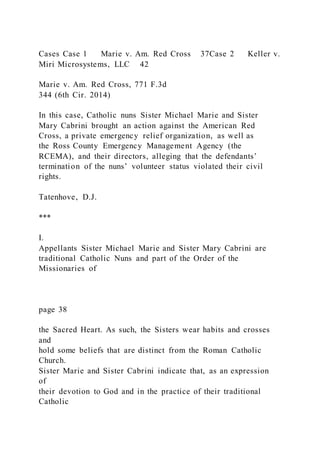 Cases Case 1 Marie v. Am. Red Cross 37Case 2 Keller v.
Miri Microsystems, LLC 42
Marie v. Am. Red Cross, 771 F.3d
344 (6th Cir. 2014)
In this case, Catholic nuns Sister Michael Marie and Sister
Mary Cabrini brought an action against the American Red
Cross, a private emergency relief organization, as well as
the Ross County Emergency Management Agency (the
RCEMA), and their directors, alleging that the defendants’
termination of the nuns’ volunteer status violated their civil
rights.
Tatenhove, D.J.
***
I.
Appellants Sister Michael Marie and Sister Mary Cabrini are
traditional Catholic Nuns and part of the Order of the
Missionaries of
page 38
the Sacred Heart. As such, the Sisters wear habits and crosses
and
hold some beliefs that are distinct from the Roman Catholic
Church.
Sister Marie and Sister Cabrini indicate that, as an expression
of
their devotion to God and in the practice of their traditional
Catholic
 