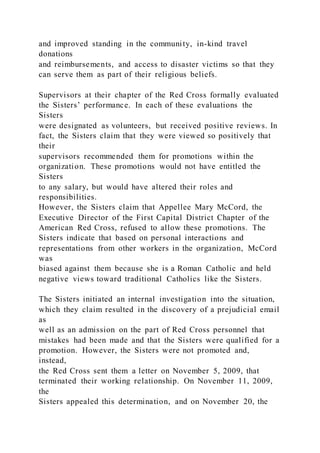 and improved standing in the community, in-kind travel
donations
and reimbursements, and access to disaster victims so that they
can serve them as part of their religious beliefs.
Supervisors at their chapter of the Red Cross formally evaluated
the Sisters’ performance. In each of these evaluations the
Sisters
were designated as volunteers, but received positive reviews. In
fact, the Sisters claim that they were viewed so positively that
their
supervisors recommended them for promotions within the
organization. These promotions would not have entitled the
Sisters
to any salary, but would have altered their roles and
responsibilities.
However, the Sisters claim that Appellee Mary McCord, the
Executive Director of the First Capital District Chapter of the
American Red Cross, refused to allow these promotions. The
Sisters indicate that based on personal interactions and
representations from other workers in the organization, McCord
was
biased against them because she is a Roman Catholic and held
negative views toward traditional Catholics like the Sisters.
The Sisters initiated an internal investigation into the situation,
which they claim resulted in the discovery of a prejudicial email
as
well as an admission on the part of Red Cross personnel that
mistakes had been made and that the Sisters were qualified for a
promotion. However, the Sisters were not promoted and,
instead,
the Red Cross sent them a letter on November 5, 2009, that
terminated their working relationship. On November 11, 2009,
the
Sisters appealed this determination, and on November 20, the
 