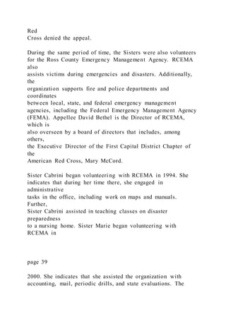 Red
Cross denied the appeal.
During the same period of time, the Sisters were also volunteers
for the Ross County Emergency Management Agency. RCEMA
also
assists victims during emergencies and disasters. Additionally,
the
organization supports fire and police departments and
coordinates
between local, state, and federal emergency management
agencies, including the Federal Emergency Management Agency
(FEMA). Appellee David Bethel is the Director of RCEMA,
which is
also overseen by a board of directors that includes, among
others,
the Executive Director of the First Capital District Chapter of
the
American Red Cross, Mary McCord.
Sister Cabrini began volunteeri ng with RCEMA in 1994. She
indicates that during her time there, she engaged in
administrative
tasks in the office, including work on maps and manuals.
Further,
Sister Cabrini assisted in teaching classes on disaster
preparedness
to a nursing home. Sister Marie began volunteering with
RCEMA in
page 39
2000. She indicates that she assisted the organization with
accounting, mail, periodic drills, and state evaluations. The
 