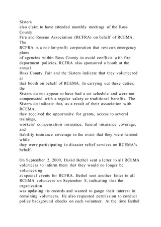 Sisters
also claim to have attended monthly meetings of the Ross
County
Fire and Rescue Association (RCFRA) on behalf of RCEMA.
The
RCFRA is a not-for-profit corporation that reviews emergency
plans
of agencies within Ross County to avoid conflicts with fire
department policies. RCFRA also sponsored a booth at the
annual
Ross County Fair and the Sisters indicate that they volunteered
at
that booth on behalf of RCEMA. In carrying out these duties,
the
Sisters do not appear to have had a set schedule and were not
compensated with a regular salary or traditional benefits. The
Sisters do indicate that, as a result of their association with
RCEMA,
they received the opportunity for grants, access to several
trainings,
workers’ compensation insurance, funeral insurance coverage,
and
liability insurance coverage in the event that they were harmed
while
they were participating in disaster relief services on RCEMA’s
behalf.
On September 2, 2009, David Bethel sent a letter to all RCEMA
volunteers to inform them that they would no longer be
volunteering
at special events for RCFRA. Bethel sent another letter to all
RCEMA volunteers on September 8, indicating that the
organization
was updating its records and wanted to gauge their interest in
remaining volunteers. He also requested permission to conduct
police background checks on each volunteer. At the time Bethel
 