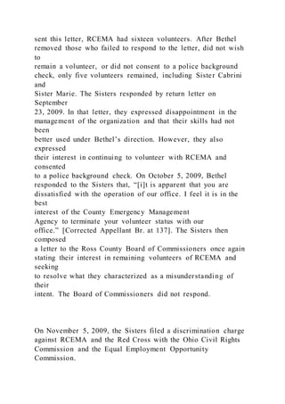 sent this letter, RCEMA had sixteen volunteers. After Bethel
removed those who failed to respond to the letter, did not wish
to
remain a volunteer, or did not consent to a police background
check, only five volunteers remained, including Sister Cabrini
and
Sister Marie. The Sisters responded by return letter on
September
23, 2009. In that letter, they expressed disappointment in the
management of the organization and that their skills had not
been
better used under Bethel’s direction. However, they also
expressed
their interest in continuing to volunteer with RCEMA and
consented
to a police background check. On October 5, 2009, Bethel
responded to the Sisters that, “[i]t is apparent that you are
dissatisfied with the operation of our office. I feel it is in the
best
interest of the County Emergency Management
Agency to terminate your volunteer status with our
office.” [Corrected Appellant Br. at 137]. The Sisters then
composed
a letter to the Ross County Board of Commissioners once again
stating their interest in remaining volunteers of RCEMA and
seeking
to resolve what they characterized as a misunderstanding of
their
intent. The Board of Commissioners did not respond.
On November 5, 2009, the Sisters filed a discrimination charge
against RCEMA and the Red Cross with the Ohio Civil Rights
Commission and the Equal Employment Opportunity
Commission.
 