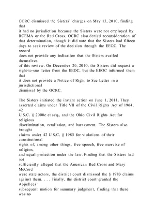 OCRC dismissed the Sisters’ charges on May 13, 2010, finding
that
it had no jurisdiction because the Sisters were not employed by
RCEMA or the Red Cross. OCRC also denied reconsideration of
that determination, though it did note that the Sisters had fifteen
days to seek review of the decision through the EEOC. The
record
does not provide any indication that the Sisters availed
themselves
of this review. On December 20, 2010, the Sisters did request a
right-to-sue letter from the EEOC, but the EEOC informed them
that
it does not provide a Notice of Right to Sue Letter in a
jurisdictional
dismissal by the OCRC.
The Sisters initiated the instant action on June 1, 2011. They
asserted claims under Title VII of the Civil Rights Act of 1964,
42
U.S.C. § 2000e et seq., and the Ohio Civil Rights Act for
religious
discrimination, retaliation, and harassment. The Sisters also
brought
claims under 42 U.S.C. § 1983 for violations of their
constitutional
rights of, among other things, free speech, free exercise of
religion,
and equal protection under the law. Finding that the Sisters had
not
sufficiently alleged that the American Red Cross and Mary
McCord
were state actors, the district court dismissed the § 1983 claims
against them. . . . Finally, the district court granted the
Appellees’
subsequent motion for summary judgment, finding that there
was no
 