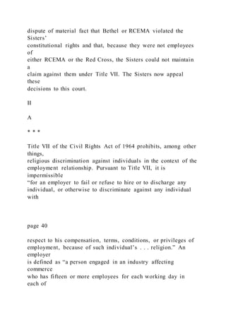 dispute of material fact that Bethel or RCEMA violated the
Sisters’
constitutional rights and that, because they were not employees
of
either RCEMA or the Red Cross, the Sisters could not maintain
a
claim against them under Title VII. The Sisters now appeal
these
decisions to this court.
II
A
* * *
Title VII of the Civil Rights Act of 1964 prohibits, among other
things,
religious discrimination against individuals in the context of the
employment relationship. Pursuant to Title VII, it is
impermissible
“for an employer to fail or refuse to hire or to discharge any
individual, or otherwise to discriminate against any individual
with
page 40
respect to his compensation, terms, conditions, or privileges of
employment, because of such individual’s . . . religion.” An
employer
is defined as “a person engaged in an industry affecting
commerce
who has fifteen or more employees for each working day in
each of
 