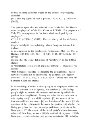 twenty or more calendar weeks in the current or preceding
calendar
year, and any agent of such a person.” 42 U.S.C. § 2000e(b)
(2012).
The parties agree that the critical issue is whether the Sisters
were “employees” of the Red Cross or RCEMA. For purposes of
Title VII, an employee is “an individual employed by an
employer.”
42 U.S.C. § 2000e(f) (2012). The circularity of this definition
renders
it quite unhelpful in explaining whom Congress intended to
include
as an employee in the workplace. Nationwide Mut. Ins. Co. v.
Darden, 503 U.S. 318, 323, 112 S.Ct. 1344, 117 L.Ed.2d 581
(1992)
(noting that the same definition of “employee” in the ERISA
statute
is “completely circular and explains nothing”). Therefore, we
assume
“that Congress intended to describe the conventional master -
servant relationship as understood by common-law agency
doctrine.” Id. at 322-23, 112 S.Ct. 1344. Toward that end, the
Supreme Court has stated:
In determining whether a hired party is an employee under the
general common law of agency, we consider [1] the hiring
party’s right to control the manner and means by which the
product is accomplished. Among the other factors relevant to
this inquiry are [2] the skill required; [3] the source of the
instrumentalities and tools; [4] the location of the work; [5] the
duration of the relationship between the parties; [6] whether the
hiring party has the right to assign additional projects to the
hired party; [7] the extent of the hired party’s discretion over
when and how long to work; [8] the method of payment; [9] the
hired party’s role in hiring and paying assistants; [10] whether
 