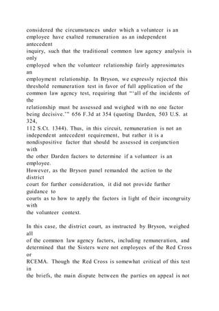 considered the circumstances under which a volunteer is an
employee have exalted remuneration as an independent
antecedent
inquiry, such that the traditional common law agency analysis is
only
employed when the volunteer relationship fairly approximates
an
employment relationship. In Bryson, we expressly rejected this
threshold remuneration test in favor of full application of the
common law agency test, requiring that “‘all of the incidents of
the
relationship must be assessed and weighed with no one factor
being decisive.’” 656 F.3d at 354 (quoting Darden, 503 U.S. at
324,
112 S.Ct. 1344). Thus, in this circuit, remuneration is not an
independent antecedent requirement, but rather it is a
nondispositive factor that should be assessed in conjunction
with
the other Darden factors to determine if a volunteer is an
employee.
However, as the Bryson panel remanded the action to the
district
court for further consideration, it did not provide further
guidance to
courts as to how to apply the factors in light of their incongruity
with
the volunteer context.
In this case, the district court, as instructed by Bryson, weighed
all
of the common law agency factors, including remuneration, and
determined that the Sisters were not employees of the Red Cross
or
RCEMA. Though the Red Cross is somewhat critical of this test
in
the briefs, the main dispute between the parties on appeal is not
 