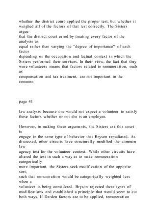 whether the district court applied the proper test, but whether it
weighed all of the factors of that test correctly. The Sisters
argue
that the district court erred by treating every factor of the
analysis as
equal rather than varying the “degree of importance” of each
factor
depending on the occupation and factual context in which the
Sisters performed their services. In their view, the fact that they
were volunteers means that factors related to remuneration, such
as
compensation and tax treatment, are not important in the
common
page 41
law analysis because one would not expect a volunteer to satisfy
these factors whether or not she is an employee.
However, in making these arguments, the Sisters ask this court
to
engage in the same type of behavior that Bryson repudiated. As
discussed, other circuits have structurally modified the common
law
agency test for the volunteer context. While other circuits have
altered the test in such a way as to make remuneration
categorically
more important, the Sisters seek modification of the opposite
sort,
such that remuneration would be categorically weighted less
when a
volunteer is being considered. Bryson rejected these types of
modifications and established a principle that would seem to cut
both ways. If Darden factors are to be applied, remuneration
 