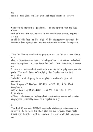 the
facts of this case, we first consider these financial factors.
1
Concerning method of payment, it is undisputed that the Red
Cross
and RCEMA did not, at least in the traditional sense, pay the
Sisters
at all. In this fact the first sign of the incongruity between the
common law agency test and the volunteer context is apparent.
That the Sisters received no payment moves the court no closer
to a
choice between employees or independent contractors, who both
receive payment in some form for their labor. However, whether
the
Sisters are independent contractors or not is largely an academic
point. The real object of applying the Darden factors is to
determine
“whether a hired party is an employee under the general
common
law of agency.” Darden, 503 U.S. at 323, 112 S.Ct. 1344
(emphasis
added) (quoting Reid, 490 U.S. at 751, 109 S.Ct. 2166).
Regardless
of how volunteers or independent contractors are usually paid,
employees generally receive a regular salary.
2
The Red Cross and RCEMA not only did not provide a regular
salary to the Sisters, but they also did not provide them with
traditional benefits such as medical, vision, or dental insurance.
As
 