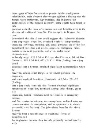 these types of benefits are often present in the employment
relationship, their absence also weighs against a finding that the
Sisters were employees. Nevertheless, due in part to the
complexities of the modern economy, some courts have found a
jury
question as to the issue of remuneration and benefits even in the
absence of traditional benefits. For example, in Bryson, the
court
determined that this factor could suggest that volunteer firemen
were employees when they received workers’ compensation
insurance coverage, training, gift cards, personal use of the fire
department facilities and assets, access to emergency funds,
certain retirement payments, and even, under some
circumstances,
an hourly wage. 656 F.3d at 355; see also Pietras v. Bd. of Fire
Comm’rs, 180 F.3d 468, 473 (2d Cir.1999) (finding that a jury
could
conclude that a fireman obtained significant remuneration when
he
received, among other things, a retirement pension, life
insurance,
and some medical benefits); Haavistola, 6 F.3d at 221–22
(finding
that a jury could conclude that firemen obtained significant
remuneration when they received, among other things, group
life
insurance, tuition reimbursement for courses in emergency
medical
and fire service techniques, tax-exemptions, reduced rates on
commemorative license plates, and an opportunity to obtain
paramedic certification). The job-related benefits that these
firemen
received bear a resemblance to traditional forms of
compensation
for employees because they include presently vested benefits
with
 