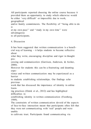All participants reported choosing the online course because it
provided them an opportunity to study which otherwise would
be either ‘very difficult’ or impossible due to work,
geographical
and/or family commitments. The flexibility of ‘‘being able to do
it
at my own pace’’ and ‘‘study in my own time’’ were
advantageous
to all participants.
4. Discussion
It has been suggested that written communication is a benefi -
cial way of learning – it helps students to become reflective
about
what they write, encouraging discipline and rigor in thought
pro-
cessing and communication (Garrison, Anderson, & Archer,
2000).
However for students this can be a frustrating and daunting
expe-
rience and written communication may be experienced as a
barrier
to students establishing relationships. Our findings echo
previous
work that has discussed the importance of identity in online
learn-
ing practices (Oztok et al., 2012) and has highlighted
difficulties in
establishing identity in written communication (Feenberg,
1989).
The constraints of written communication devoid of the aspects
of face-to-face interaction meant that participants often felt that
they were not communicating with ‘real’ people and were
unable
to cultivate trust. Participants found communicating via
 